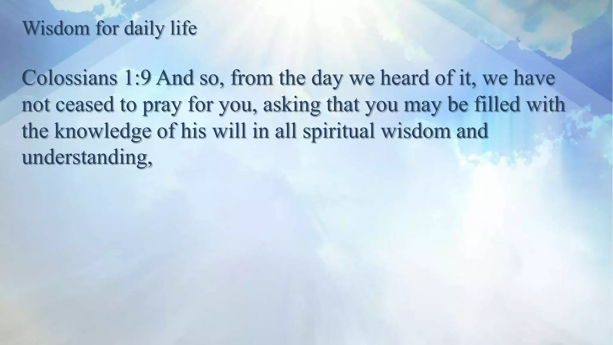 Wisdom for daily life
Colossians 1:9 And so, from the day we heard of it, we have
not ceased to pray for you, asking that you may be filled with
the knowledge of his will in all spiritual wisdom and
understanding,
 