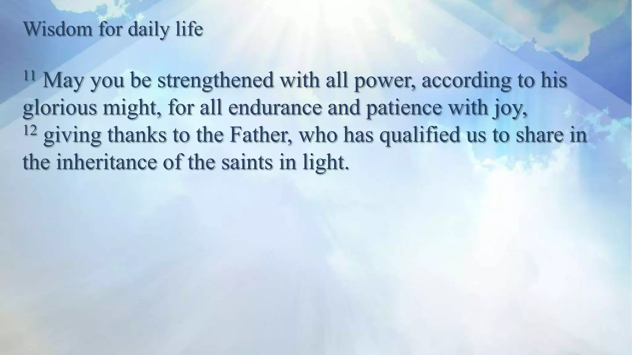 Wisdom for daily life
11 May you be strengthened with all power, according to his
glorious might, for all endurance and patience with joy,
12 giving thanks to the Father, who has qualified us to share in
the inheritance of the saints in light.
 