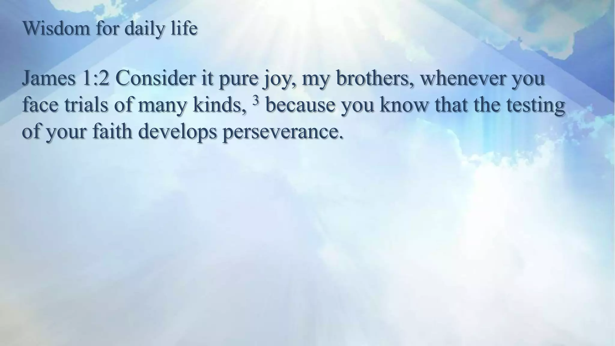 Wisdom for daily life
James 1:2 Consider it pure joy, my brothers, whenever you
face trials of many kinds, 3 because you know that the testing
of your faith develops perseverance.
 