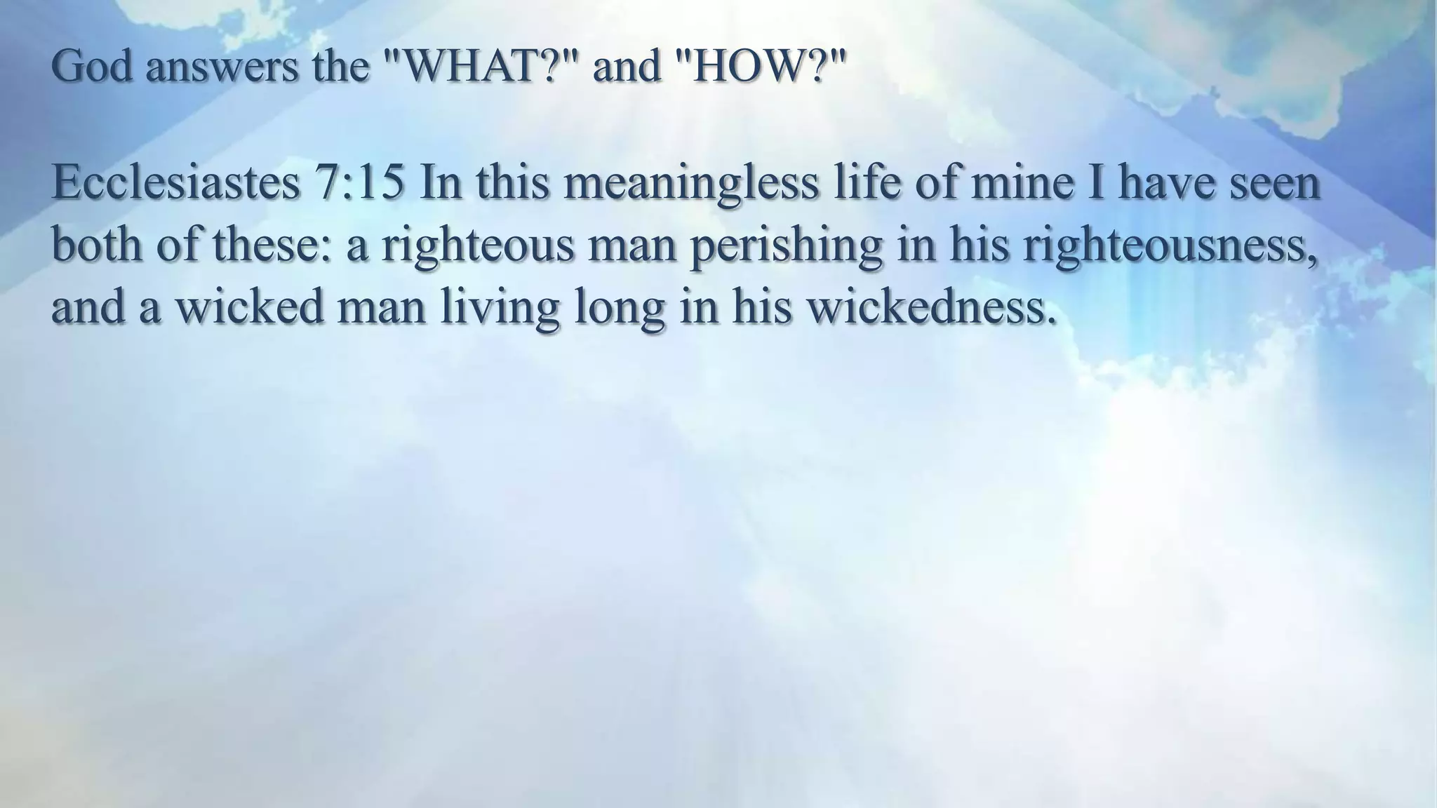 God answers the "WHAT?" and "HOW?"
Ecclesiastes 7:15 In this meaningless life of mine I have seen
both of these: a righteous man perishing in his righteousness,
and a wicked man living long in his wickedness.
 