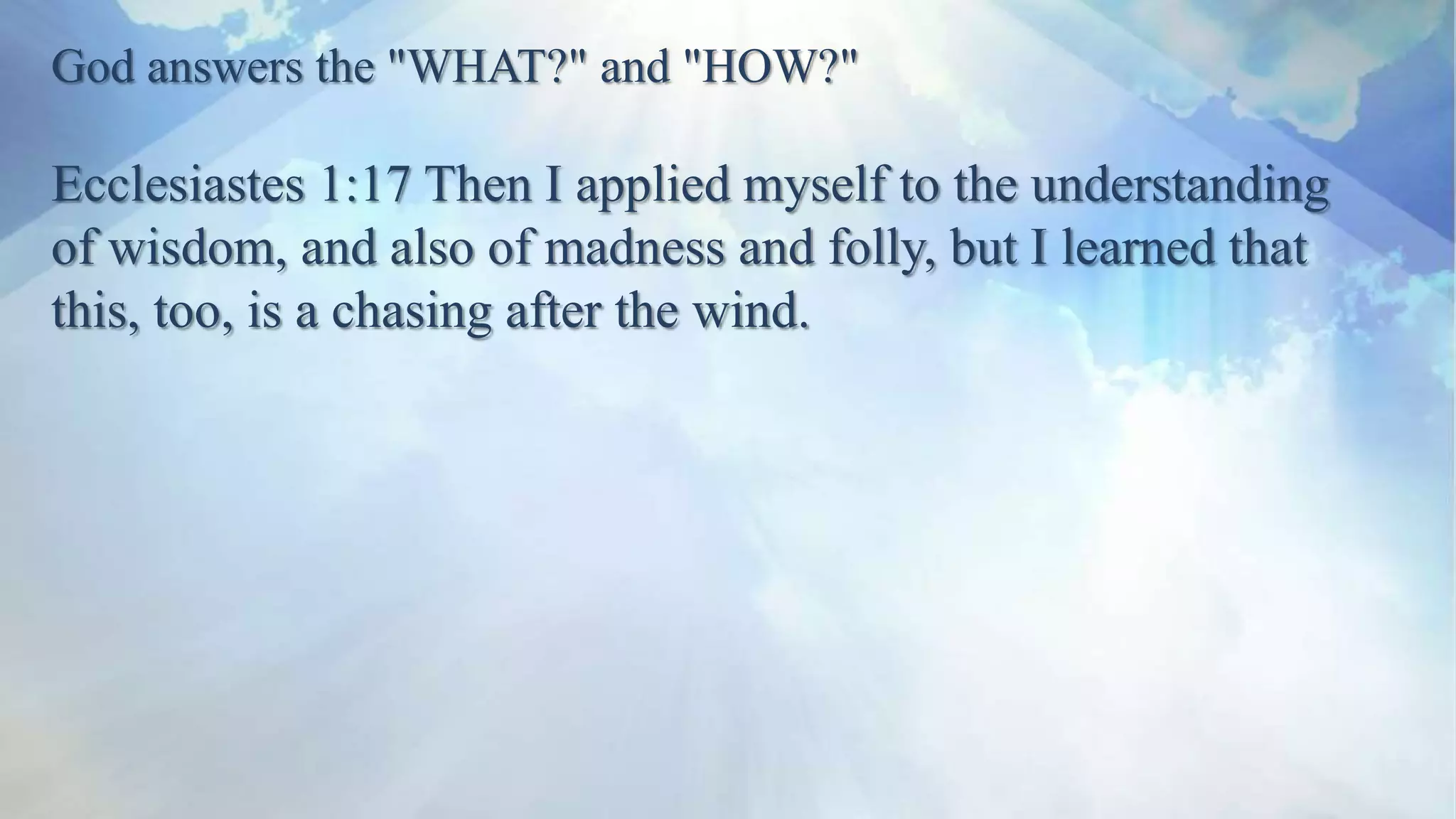 God answers the "WHAT?" and "HOW?"
Ecclesiastes 1:17 Then I applied myself to the understanding
of wisdom, and also of madness and folly, but I learned that
this, too, is a chasing after the wind.
 