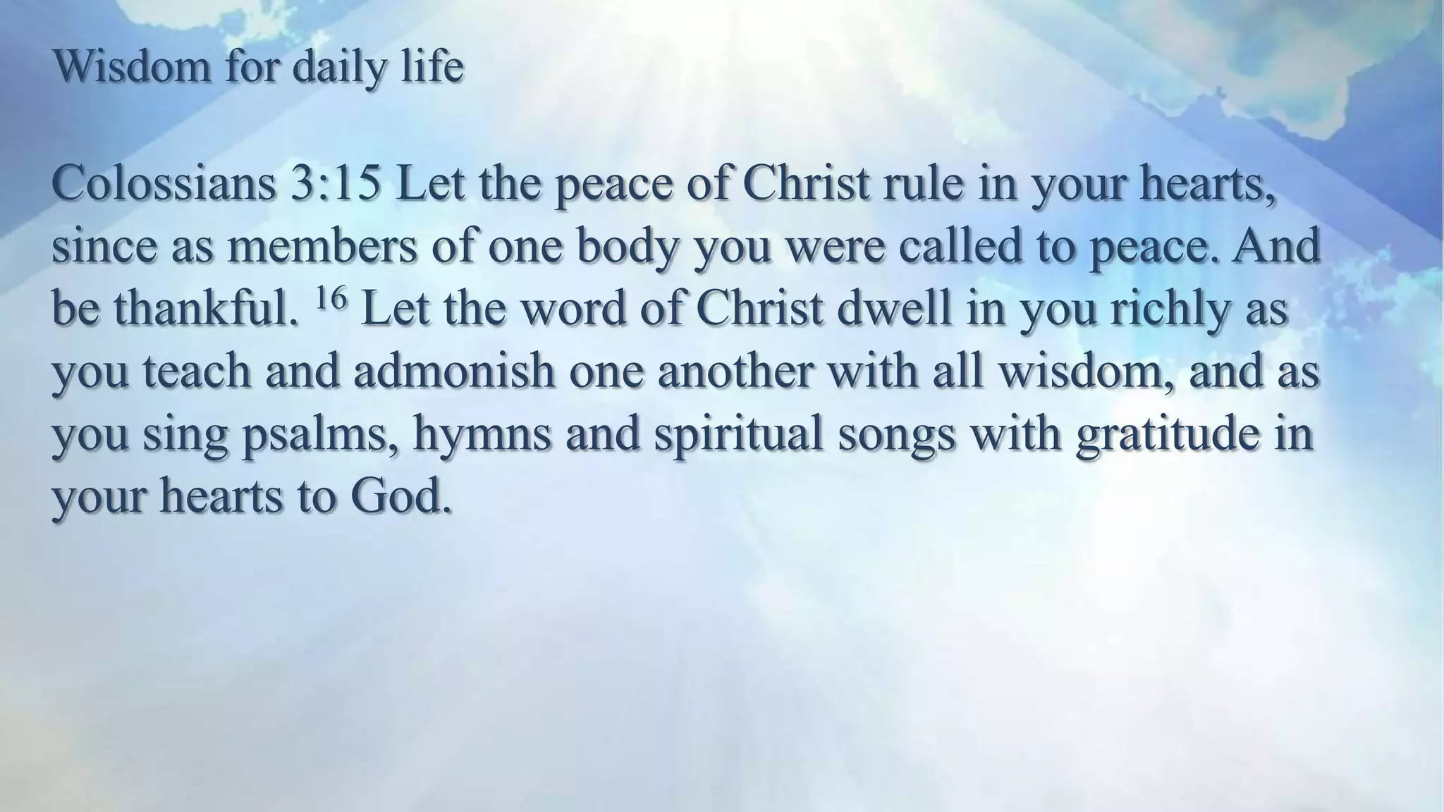 Wisdom for daily life
Colossians 3:15 Let the peace of Christ rule in your hearts,
since as members of one body you were called to peace. And
be thankful. 16 Let the word of Christ dwell in you richly as
you teach and admonish one another with all wisdom, and as
you sing psalms, hymns and spiritual songs with gratitude in
your hearts to God.
 