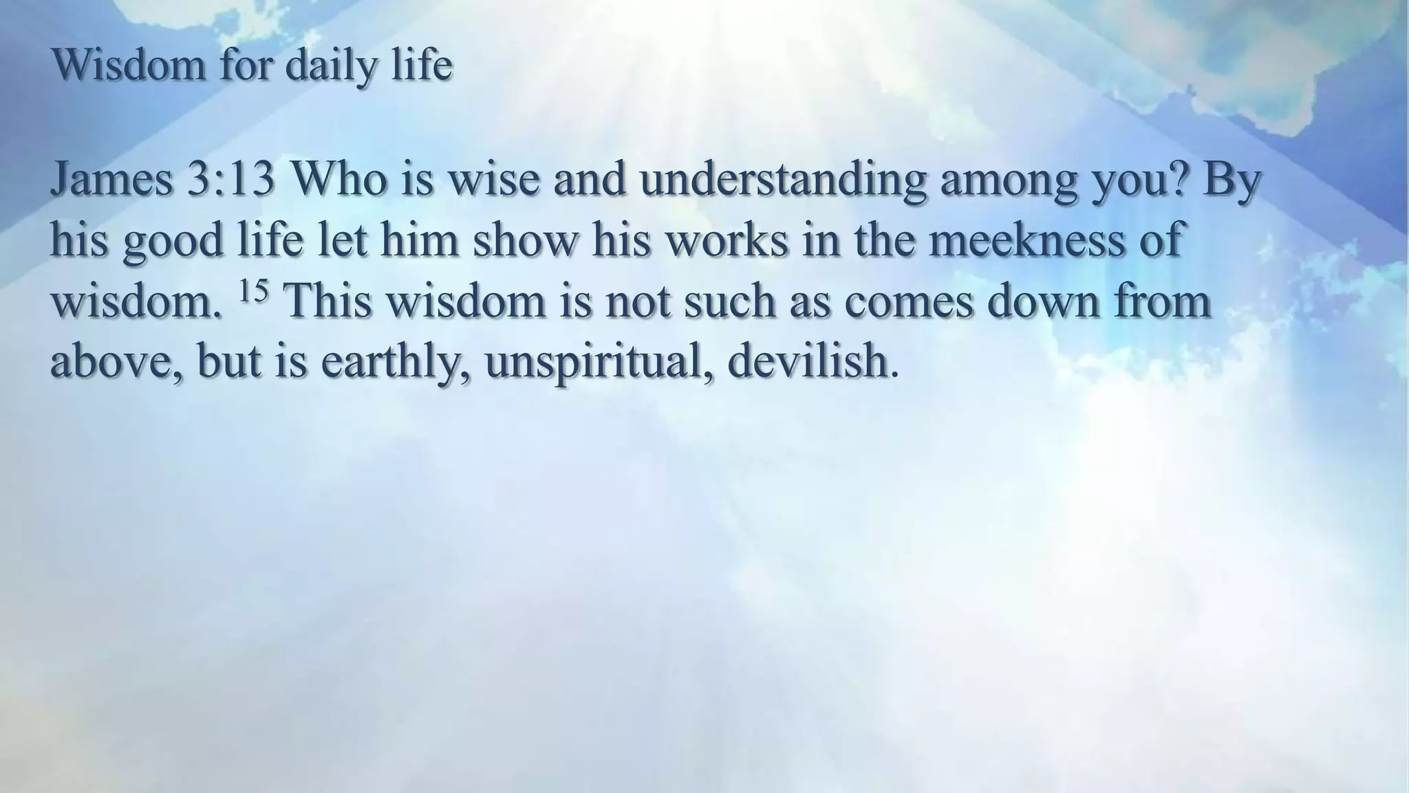 Wisdom for daily life
James 3:13 Who is wise and understanding among you? By
his good life let him show his works in the meekness of
wisdom. 15 This wisdom is not such as comes down from
above, but is earthly, unspiritual, devilish.
 