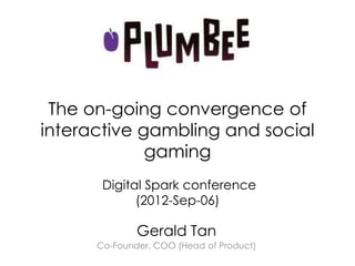 The on-going convergence of
interactive gambling and social
             gaming
       Digital Spark conference
             (2012-Sep-06)

              Gerald Tan
      Co-Founder, COO (Head of Product)
 