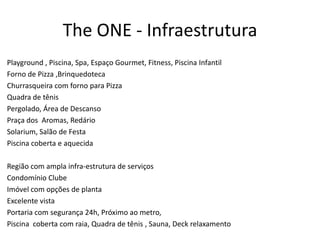 The ONE - Infraestrutura
Playground , Piscina, Spa, Espaço Gourmet, Fitness, Piscina Infantil
Forno de Pizza ,Brinquedoteca
Churrasqueira com forno para Pizza
Quadra de tênis
Pergolado, Área de Descanso
Praça dos Aromas, Redário
Solarium, Salão de Festa
Piscina coberta e aquecida

Região com ampla infra-estrutura de serviços
Condomínio Clube
Imóvel com opções de planta
Excelente vista
Portaria com segurança 24h, Próximo ao metro,
Piscina coberta com raia, Quadra de tênis , Sauna, Deck relaxamento
 