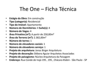The One – Ficha Técnica
•   Estágio da Obra: Em construção
•   Tipo (categoria): Residencial
•   Tipo do Imóvel: Apartamento
•   Número de Dormitórios: 4 Suíte(s): 4
•   Número de Vagas: 4
•   Área Privativa (m²): A partir de 250,00m²
•   Área do Terreno (m²): 2.382,00m²
•   Número de torres: 1
•   Número de elevadores sociais: 1
•   Número de elevadores serviço: 1
•   Projeto de arquitetura: Jonas Birger Arquitetura
•   Projeto de decoração: Débora Aguiar Arquitetos Associados
•   Projeto de paisagismo: Núcleo Arquitetura da Paisagem
•   Endereço: Rua Conde de Irajá 195 , 195 , Chácara Klabin - São Paulo - SP
 