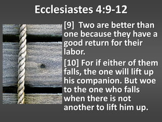 Ecclesiastes 4:9-12
     [9] Two are better than
     one because they have a
     good return for their
     labor.
     [10] For if either of them
     falls, the one will lift up
     his companion. But woe
     to the one who falls
     when there is not
     another to lift him up.
 