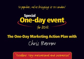 So popular, we’re bringing it to London!

           Special
       One-day event
       One-off date for 2012
The One-Day Marketing Action Plan with
               Chris Barrow
    “Excellent. Very motivational and interactive”
 
