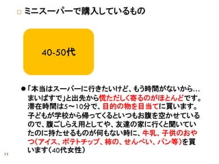  ミニスーパーで購入しているもの
40-50代
 「本当はスーパーに行きたいけど、もう時間がないから…
まいばすで」と出先から慌ただしく寄るのがほとんどです。
滞在時間は5～10分で、目的の物を目当てに買います。
子どもが学校から帰ってくるといつもお腹を空かせている
ので、腹ごしらえ用としてや、友達の家に行くと聞いてい
たのに持たせるものが何もない時に、牛乳、子供のおや
つ（アイス、ポテトチップ、柿の、せんべい、パン等）を買
います（40代女性）11
 