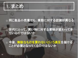 1. まとめ
 同じ食品小売業でも、業態に対する認識が異なる
 世代にとって、買い物に対する意味が変わってき
ているのではないか
 今後、無駄なものを買わないという満足を届ける
ことが必要となってくるのではないか
15
 