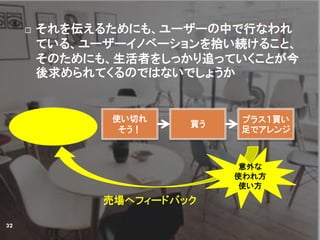  それを伝えるためにも、ユーザーの中で行なわれ
ている、ユーザーイノベーションを拾い続けること、
そのためにも、生活者をしっかり追っていくことが今
後求められてくるのではないでしょうか
32
使い切れ
そう！
買う
プラス１買い
足でアレンジ
意外な
使われ方
使い方
売場へフィードバック
 
