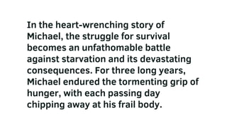 In the heart-wrenching story of
Michael, the struggle for survival
becomes an unfathomable battle
against starvation and its devastating
consequences. For three long years,
Michael endured the tormenting grip of
hunger, with each passing day
chipping away at his frail body.
 