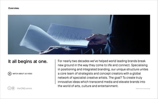 It all begins at one. For nearly two decades we've helped world leading brands break 
new ground in the way they come to life and connect. Specialising 
in positioning and integrated branding, our unique structure unites 
a core team of strategists and concept creators with a global 
network of specialist creative artists. The goal? To create truly 
innovative ideas which transcend media and elevate brands into 
the world of arts, culture and entertainment. 
© 2014 The One Centre Group 
Overview. 
!5 
WATCH ABOUT US VIDEO 
 