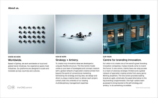 © 2012 The One Centre Group 
About us. 
!7 
OUR VISION 
Centre for branding innovation. 
Our vision is to create one of the world’s great branding 
innovation companies. A place brands come to invent 
the future. In one centre, clients have one-stop access 
to a team of visionary strategic thinkers and a global 
network of specialist creative artists from every genre. 
Working anywhere, The One Centre provides leading 
brands an agile, artistically focussed alternative to the 
big branding conglomerates. One high-calibre team 
purposed to bring brands to life with strategy and 
artistry: to do something incredible. 
HOW WE WORK 
Strategy + Artistry. 
To create truly innovative ideas we developed a 
uniquely flexible structure. The One Centre model 
unites a core team of strategists and concept creators 
with a global network of specialist creative artists from 
beyond the world of conventional marketing. 
Generating the strategy and big idea, we design and 
direct a unique creative team to deliver each project, 
united under the umbrella of our leading 
multidisciplinary management expertise. 
WHERE WE WORK 
Worldwide. 
Based in Sydney, we work worldwide on local and 
global brand initiatives. Our experience spans most 
industries. Our platforms are designed to scale and 
translate across countries and cultures. 
 