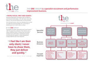 THE ONE GROUP is a specialist recruitment and performance
                                                improvement business.

❚ PEOPLE FOCUS, FIRST AND ALWAYS
We passionately believe that people make the difference
and having the right people, in the right place, loving what
they do is the real secret behind every successful business.
Our continued success is due to our relentless focus on how
we understand and treat people; this is at the heart of                                                 Seriously good with people
everything we do. It’s what makes us unique.

❚ THE ONE GROUP
The business has grown significantly since it was formed in                    Executive
2004. The group now comprises of four divisions with a         Specialist                                    Specialist                 Performance
                                                                              Search and
range of specialist services, including three recruitment       Services                                    Recruitment                Improvement
businesses and a performance improvement business,
                                                                               selection
providing specialist expertise in people development,
strategy, leadership and culture alignment.




   “ I feel like I am their                                    Business        Laycock              THE ONE                5s
                                                                                                                                           One
                                                                                                                                       Performance
     only client; I never                                      Divisions       Williams              GROUP            Recruitment
                                                                                                                                        Outcome

    have to chase them,
      they just deliver                                                     • Senior Executive                                         • High Performance
       and quickly.”                                           Focused
                                                                              Recruitment
                                                                            • Construction &
                                                                                                 • Accountancy
                                                                                                 • IT
                                                                                                                     • Technical
                                                                                                                     • Manufacturing
                                                                                                                                         Culture
                                                                                                                                       • Commercial Skills
                                                                              Property           • HR                • Engineering     • Leadership &
 Stock and Cost Accountant, Abcam, Cambridge                   Expertise    • Industry &         • Office            • Purchasing        Management
                                                                              Commerce           • Executive         • Logistics       • Transition &
                                                                            • International                                              Change
 