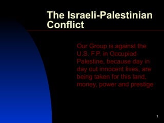 The Israeli-Palestinian Conflict Our Group is against the U.S. F.P. in Occupied Palestine, because day in day out innocent lives, are being taken for this land, money, power and prestige 