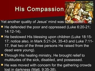His CompassionHis Compassion
Yet another quality of Jesus' mind was compassion.Yet another quality of Jesus' mind was compassion.
 He defended the poor and oppressed (Luke 6:20-21;He defended the poor and oppressed (Luke 6:20-21;
14:12-14).14:12-14).
 He bestowed His blessing upon children (Luke 18:15-He bestowed His blessing upon children (Luke 18:15-
17; notice also, in Mark 5:21-24, 35-43 and Luke 7:11-17; notice also, in Mark 5:21-24, 35-43 and Luke 7:11-
17, that two of the three persons He raised from the17, that two of the three persons He raised from the
dead were young).dead were young).
 Through His healing ministry, He brought relief toThrough His healing ministry, He brought relief to
multitudes of the sick, disabled, and possessed.multitudes of the sick, disabled, and possessed.
 He was moved with concern for the gathering crowdsHe was moved with concern for the gathering crowds
lost in darkness (Matt. 9:35-38).lost in darkness (Matt. 9:35-38).
 