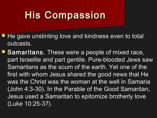 His CompassionHis Compassion
 He gave unstinting love and kindness even to totalHe gave unstinting love and kindness even to total
outcasts.outcasts.
 Samaritans.Samaritans. These were a people of mixed race,These were a people of mixed race,
part Israelite and part gentile. Pure-blooded Jews sawpart Israelite and part gentile. Pure-blooded Jews saw
Samaritans as the scum of the earth. Yet one of theSamaritans as the scum of the earth. Yet one of the
first with whom Jesus shared the good news that Hefirst with whom Jesus shared the good news that He
was the Christ was the woman at the well in Samariawas the Christ was the woman at the well in Samaria
(John 4:3-30). In the Parable of the Good Samaritan,(John 4:3-30). In the Parable of the Good Samaritan,
Jesus used a Samaritan to epitomize brotherly loveJesus used a Samaritan to epitomize brotherly love
(Luke 10:25-37).(Luke 10:25-37).
 