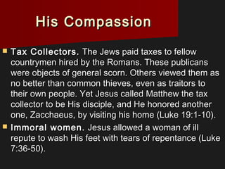 His CompassionHis Compassion
 Tax Collectors.Tax Collectors. The Jews paid taxes to fellowThe Jews paid taxes to fellow
countrymen hired by the Romans. These publicanscountrymen hired by the Romans. These publicans
were objects of general scorn. Others viewed them aswere objects of general scorn. Others viewed them as
no better than common thieves, even as traitors tono better than common thieves, even as traitors to
their own people. Yet Jesus called Matthew the taxtheir own people. Yet Jesus called Matthew the tax
collector to be His disciple, and He honored anothercollector to be His disciple, and He honored another
one, Zacchaeus, by visiting his home (Luke 19:1-10).one, Zacchaeus, by visiting his home (Luke 19:1-10).
 Immoral women.Immoral women. Jesus allowed a woman of illJesus allowed a woman of ill
repute to wash His feet with tears of repentance (Lukerepute to wash His feet with tears of repentance (Luke
7:36-50).7:36-50).
 