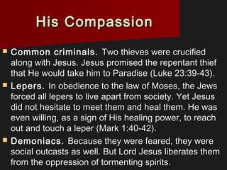 His CompassionHis Compassion
 Common criminals.Common criminals. Two thieves were crucifiedTwo thieves were crucified
along with Jesus. Jesus promised the repentant thiefalong with Jesus. Jesus promised the repentant thief
that He would take him to Paradise (Luke 23:39-43).that He would take him to Paradise (Luke 23:39-43).
 Lepers.Lepers. In obedience to the law of Moses, the JewsIn obedience to the law of Moses, the Jews
forced all lepers to live apart from society. Yet Jesusforced all lepers to live apart from society. Yet Jesus
did not hesitate to meet them and heal them. He wasdid not hesitate to meet them and heal them. He was
even willing, as a sign of His healing power, to reacheven willing, as a sign of His healing power, to reach
out and touch a leper (Mark 1:40-42).out and touch a leper (Mark 1:40-42).
 Demoniacs.Demoniacs. Because they were feared, they wereBecause they were feared, they were
social outcasts as well. But Lord Jesus liberates themsocial outcasts as well. But Lord Jesus liberates them
from the oppression of tormenting spirits.from the oppression of tormenting spirits.
 