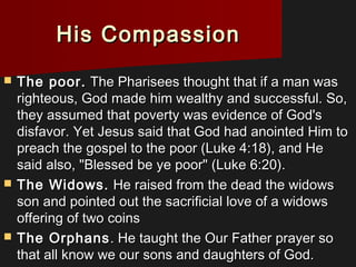 His CompassionHis Compassion
 The poor.The poor. The Pharisees thought that if a man wasThe Pharisees thought that if a man was
righteous, God made him wealthy and successful. So,righteous, God made him wealthy and successful. So,
they assumed that poverty was evidence of God'sthey assumed that poverty was evidence of God's
disfavor. Yet Jesus said that God had anointed Him todisfavor. Yet Jesus said that God had anointed Him to
preach the gospel to the poor (Luke 4:18), and Hepreach the gospel to the poor (Luke 4:18), and He
said also, "Blessed be ye poor" (Luke 6:20).said also, "Blessed be ye poor" (Luke 6:20).
 The Widows.The Widows. He raised from the dead the widowsHe raised from the dead the widows
son and pointed out the sacrificial love of a widowsson and pointed out the sacrificial love of a widows
offering of two coinsoffering of two coins
 The OrphansThe Orphans. He taught the Our Father prayer so. He taught the Our Father prayer so
that all know we our sons and daughters of God.that all know we our sons and daughters of God.
 