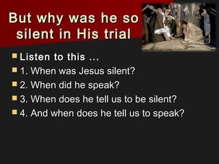 But why was he soBut why was he so
silent in His trialsilent in His trial
 Listen to this ...Listen to this ...
 1. When was Jesus silent?1. When was Jesus silent?
 2. When did he speak?2. When did he speak?
 3. When does he tell us to be silent?3. When does he tell us to be silent?
 4. And when does he tell us to speak?4. And when does he tell us to speak?
 