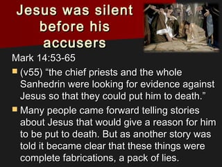 Jesus was silentJesus was silent
before hisbefore his
accusersaccusers
Mark 14:53-65Mark 14:53-65
 (v55) “the chief priests and the whole(v55) “the chief priests and the whole
Sanhedrin were looking for evidence againstSanhedrin were looking for evidence against
Jesus so that they could put him to death.”Jesus so that they could put him to death.”
 Many people came forward telling storiesMany people came forward telling stories
about Jesus that would give a reason for himabout Jesus that would give a reason for him
to be put to death. But as another story wasto be put to death. But as another story was
told it became clear that these things weretold it became clear that these things were
complete fabrications, a pack of lies.complete fabrications, a pack of lies.
 