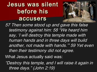 Jesus was silentJesus was silent
before hisbefore his
accusersaccusers
57 Then some stood up and gave this false57 Then some stood up and gave this false
testimony against him: 58 “We heard himtestimony against him: 58 “We heard him
say, ‘I will destroy this temple made withsay, ‘I will destroy this temple made with
human hands and in three days will buildhuman hands and in three days will build
another, not made with hands.’” 59 Yet evenanother, not made with hands.’” 59 Yet even
then their testimony did not agree.then their testimony did not agree.
What Jesus actually said was:What Jesus actually said was:
““Destroy this temple, and I will raise it again inDestroy this temple, and I will raise it again in
three days.” (John 2:19)three days.” (John 2:19)
 