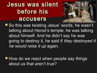 Jesus was silentJesus was silent
before hisbefore his
accusersaccusers
 So this was twisting Jesus’ words, he wasn’tSo this was twisting Jesus’ words, he wasn’t
talking about Herod’s temple, he was talkingtalking about Herod’s temple, he was talking
about himself. And he didn’t say he wasabout himself. And he didn’t say he was
going to destroy it, he said ifgoing to destroy it, he said if they destroyed itthey destroyed it
he would raise it uphe would raise it up again.again.
 How do we react when people say thingsHow do we react when people say things
about us that aren’t true?about us that aren’t true?
 