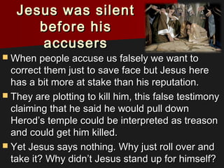 Jesus was silentJesus was silent
before hisbefore his
accusersaccusers
 When people accuse us falsely we want toWhen people accuse us falsely we want to
correct them just to save face but Jesus herecorrect them just to save face but Jesus here
has a bit more at stake than his reputation.has a bit more at stake than his reputation.
 They are plotting to kill him, this false testimonyThey are plotting to kill him, this false testimony
claiming that he said he would pull downclaiming that he said he would pull down
Herod’s temple could be interpreted as treasonHerod’s temple could be interpreted as treason
and could get him killed.and could get him killed.
 Yet Jesus says nothing. Why just roll over andYet Jesus says nothing. Why just roll over and
take it? Why didn’t Jesus stand up for himself?take it? Why didn’t Jesus stand up for himself?
 