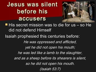 Jesus was silentJesus was silent
before hisbefore his
accusersaccusers
 His secret mission was to die for us – so HeHis secret mission was to die for us – so He
did not defend Himselfdid not defend Himself
Isaiah prophesied this centuries before:Isaiah prophesied this centuries before:
He was oppressed and afflicted,He was oppressed and afflicted,
yet he did not open his mouth;yet he did not open his mouth;
he was led like a lamb to the slaughter,he was led like a lamb to the slaughter,
and as a sheep before its shearers is silent,and as a sheep before its shearers is silent,
so he did not open his mouth.so he did not open his mouth.
(Isaiah 53:7)(Isaiah 53:7)
 