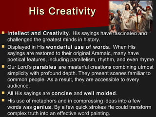 His CreativityHis Creativity
 Intellect and Creativity.Intellect and Creativity. His sayings have fascinated andHis sayings have fascinated and
challenged the greatest minds in history.challenged the greatest minds in history.
 Displayed in HisDisplayed in His wonderful use of words.wonderful use of words. When HisWhen His
sayings are restored to their original Aramaic, many havesayings are restored to their original Aramaic, many have
poetical features, including parallelism, rhythm, and even rhymepoetical features, including parallelism, rhythm, and even rhyme
 Our Lord‘sOur Lord‘s parablesparables are masterful creations combining utmostare masterful creations combining utmost
simplicity with profound depth. They present scenes familiar tosimplicity with profound depth. They present scenes familiar to
common people. As a result, they are accessible to everycommon people. As a result, they are accessible to every
audience.audience.
 All His sayings areAll His sayings are conciseconcise andand well moldedwell molded..
 His use of metaphors and in compressing ideas into a fewHis use of metaphors and in compressing ideas into a few
words waswords was geniusgenius. By a few quick strokes He could transform. By a few quick strokes He could transform
complex truth into an effective word painting.complex truth into an effective word painting.
 