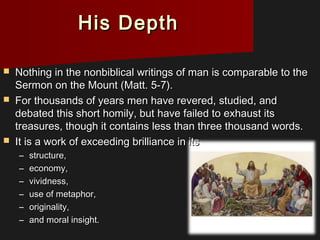 His DepthHis Depth
 Nothing in the nonbiblical writings of man is comparable to theNothing in the nonbiblical writings of man is comparable to the
Sermon on the Mount (Matt. 5-7).Sermon on the Mount (Matt. 5-7).
 For thousands of years men have revered, studied, andFor thousands of years men have revered, studied, and
debated this short homily, but have failed to exhaust itsdebated this short homily, but have failed to exhaust its
treasures, though it contains less than three thousand words.treasures, though it contains less than three thousand words.
 It is a work of exceeding brilliance in itsIt is a work of exceeding brilliance in its
– structure,structure,
– economy,economy,
– vividness,vividness,
– use of metaphor,use of metaphor,
– originality,originality,
– and moral insight.and moral insight.
 