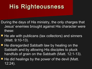 His RighteousnessHis Righteousness
During the days of His ministry, the only charges thatDuring the days of His ministry, the only charges that
Jesus' enemies brought against His character wereJesus' enemies brought against His character were
these:these:
 He ate with publicans (tax collectors) and sinnersHe ate with publicans (tax collectors) and sinners
(Matt. 9:10-13).(Matt. 9:10-13).
 He disregarded Sabbath law by healing on theHe disregarded Sabbath law by healing on the
Sabbath and by allowing His disciples to pluckSabbath and by allowing His disciples to pluck
handfuls of grain on the Sabbath (Matt. 12:1-13).handfuls of grain on the Sabbath (Matt. 12:1-13).
 He did healings by the power of the devil (Matt.He did healings by the power of the devil (Matt.
12:24).12:24).
 
