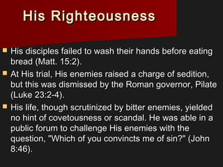 His RighteousnessHis Righteousness
 His disciples failed to wash their hands before eatingHis disciples failed to wash their hands before eating
bread (Matt. 15:2).bread (Matt. 15:2).
 At His trial, His enemies raised a charge of sedition,At His trial, His enemies raised a charge of sedition,
but this was dismissed by the Roman governor, Pilatebut this was dismissed by the Roman governor, Pilate
(Luke 23:2-4).(Luke 23:2-4).
 His life, though scrutinized by bitter enemies, yieldedHis life, though scrutinized by bitter enemies, yielded
no hint of covetousness or scandal. He was able in ano hint of covetousness or scandal. He was able in a
public forum to challenge His enemies with thepublic forum to challenge His enemies with the
question, "Which of you convincts me of sin?" (Johnquestion, "Which of you convincts me of sin?" (John
8:46).8:46).
 