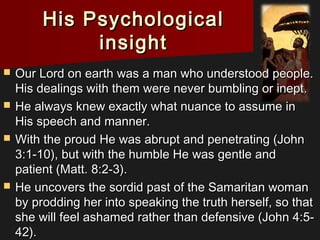 His PsychologicalHis Psychological
insightinsight
 Our Lord on earth was a man who understood people.Our Lord on earth was a man who understood people.
His dealings with them were never bumbling or inept.His dealings with them were never bumbling or inept.
 He always knew exactly what nuance to assume inHe always knew exactly what nuance to assume in
His speech and manner.His speech and manner.
 With the proud He was abrupt and penetrating (JohnWith the proud He was abrupt and penetrating (John
3:1-10), but with the humble He was gentle and3:1-10), but with the humble He was gentle and
patient (Matt. 8:2-3).patient (Matt. 8:2-3).
 He uncovers the sordid past of the Samaritan womanHe uncovers the sordid past of the Samaritan woman
by prodding her into speaking the truth herself, so thatby prodding her into speaking the truth herself, so that
she will feel ashamed rather than defensive (John 4:5-she will feel ashamed rather than defensive (John 4:5-
42).42).
 