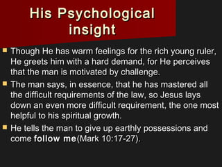 His PsychologicalHis Psychological
insightinsight
 Though He has warm feelings for the rich young ruler,Though He has warm feelings for the rich young ruler,
He greets him with a hard demand, for He perceivesHe greets him with a hard demand, for He perceives
that the man is motivated by challenge.that the man is motivated by challenge.
 The man says, in essence, that he has mastered allThe man says, in essence, that he has mastered all
the difficult requirements of the law, so Jesus laysthe difficult requirements of the law, so Jesus lays
down an even more difficult requirement, the one mostdown an even more difficult requirement, the one most
helpful to his spiritual growth.helpful to his spiritual growth.
 He tells the man to give up earthly possessions andHe tells the man to give up earthly possessions and
comecome follow mefollow me(Mark 10:17-27).(Mark 10:17-27).
 