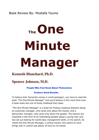Book Review By: Mostafa Younis




           One   The



         Minute
         Manager
 Kenneth Blanchard, Ph.D.

 Spencer Johnson, M.D.
               People Who Feel Good About Themselves

                      Produce Good Results.

 To believe that 'Dynamite comes in small packages', you have to read the
 book "The One Minute Manager" and you'll believe in this more than ever.
 A book looks like one of those childhood fairy tales.

 "The One Minute Manager" is a book for finding a balance between being
 an autocratic manager, who cares only about the results, and a
 democratic manager, who cares only about the people. The lessons are
 imparted in the form of an interesting parable about a young man who
 has set out looking for world-class management skills. In his search, he
 meets the One Minute Manager, a willing mentor who seems to have
 things well in control and plenty of time on his hands.
 