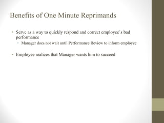 Benefits of One Minute Reprimands Serve as a way to quickly respond and correct employee’s bad performance Manager does not wait until Performance Review to inform employee Employee realizes that Manager wants him to succeed 