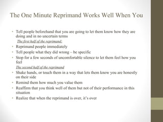 The One Minute Reprimand Works Well When You  Tell people beforehand that you are going to let them know how they are doing and in no uncertain terms The first half of the reprimand: Reprimand people immediately Tell people what they did wrong – be specific Stop for a few seconds of uncomfortable silence to let them feel how you feel The second half of the reprimand Shake hands, or touch them in a way that lets them know you are honestly on their side Remind them how much you value them Reaffirm that you think well of them but not of their performance in this situation Realize that when the reprimand is over, it’s over 
