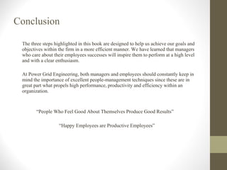 Conclusion The three steps highlighted in this book are designed to help us achieve our goals and objectives within the firm in a more efficient manner. We have learned that managers who care about their employees successes will inspire them to perform at a high level and with a clear enthusiasm. At Power Grid Engineering, both managers and employees should constantly keep in mind the importance of excellent people-management techniques since these are in great part what propels high performance, productivity and efficiency within an organization. “ People Who Feel Good About Themselves Produce Good Results” “ Happy Employees are Productive Employees”   