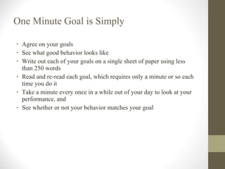 One Minute Goal is Simply Agree on your goals See what good behavior looks like Write out each of your goals on a single sheet of paper using less than 250 words Read and re-read each goal, which requires only a minute or so each time you do it Take a minute every once in a while out of your day to look at your performance, and See whether or not your behavior matches your goal 
