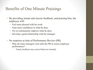 Benefits of One Minute Praisings By providing instant and sincere feedback, and praising him, the employee will: Feel more pleased with his work Gain more confidence in what he does Try to continuously improve what he does Develop a good relationship with his manager No surprises at time of Performance Review (PR) Why do some managers wait until the PR to assess employee performance? Timely feedback may correct behaviors instantly 