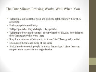 The One Minute Praising Works Well When You Tell people up front that your are going to let them know how they are doing Praise people immediately Tell people what they did right – be specific Tell people how good you feel about what they did, and how it helps the other people who work there Stop for a moment of silence to let them “feel” how good you feel Encourage them to do more of the same Shake hands or touch people in a way that makes it clear that you support their success in the organization 