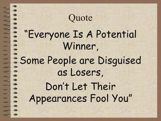 Quote 
“Everyone Is A Potential 
Winner, 
Some People are Disguised 
as Losers, 
Don’t Let Their 
Appearances Fool You” 
 