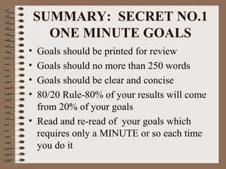 SUMMARY: SECRET NO.1 
ONE MINUTE GOALS 
• Goals should be printed for review 
• Goals should no more than 250 words 
• Goals should be clear and concise 
• 80/20 Rule-80% of your results will come 
from 20% of your goals 
• Read and re-read of your goals which 
requires only a MINUTE or so each time 
you do it 
 