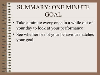 SUMMARY: ONE MINUTE 
GOAL 
• Take a minute every once in a while out of 
your day to look at your performance 
• See whether or not your behaviour matches 
your goal. 
 