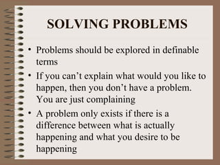 SOLVING PROBLEMS 
• Problems should be explored in definable 
terms 
• If you can’t explain what would you like to 
happen, then you don’t have a problem. 
You are just complaining 
• A problem only exists if there is a 
difference between what is actually 
happening and what you desire to be 
happening 
 