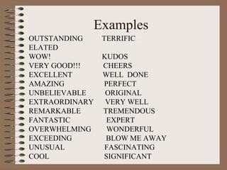 Examples 
OUTSTANDING TERRIFIC 
ELATED 
WOW! KUDOS 
VERY GOOD!!! CHEERS 
EXCELLENT WELL DONE 
AMAZING PERFECT 
UNBELIEVABLE ORIGINAL 
EXTRAORDINARY VERY WELL 
REMARKABLE TREMENDOUS 
FANTASTIC EXPERT 
OVERWHELMING WONDERFUL 
EXCEEDING BLOW ME AWAY 
UNUSUAL FASCINATING 
COOL SIGNIFICANT 
 