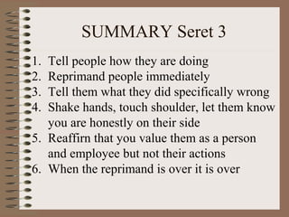SUMMARY Seret 3 
1. Tell people how they are doing 
2. Reprimand people immediately 
3. Tell them what they did specifically wrong 
4. Shake hands, touch shoulder, let them know 
you are honestly on their side 
5. Reaffirn that you value them as a person 
and employee but not their actions 
6. When the reprimand is over it is over 
 